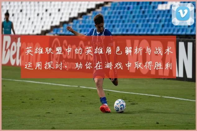 英雄联盟中的英雄角色解析与战术运用探讨，助你在游戏中取得胜利