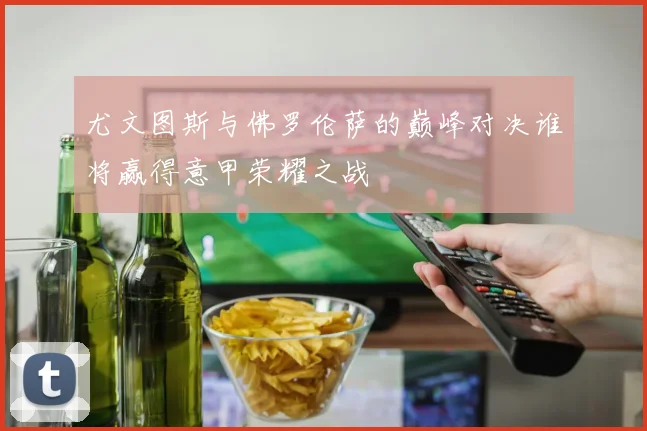 尤文图斯与佛罗伦萨的巅峰对决谁将赢得意甲荣耀之战