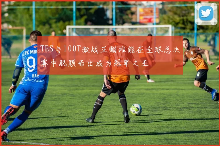 TES与100T激战正酣谁能在全球总决赛中脱颖而出成为冠军之王