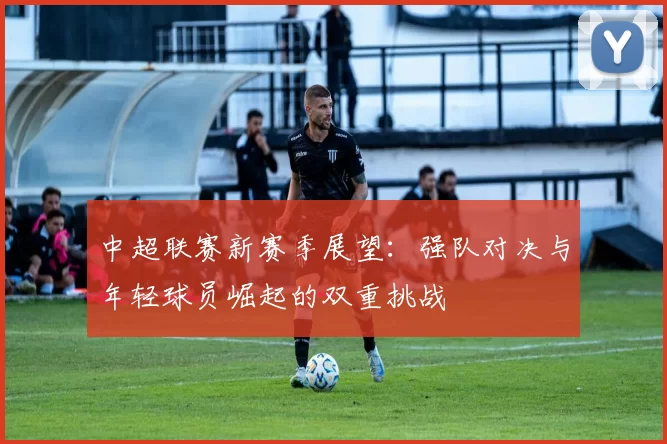 中超联赛新赛季展望：强队对决与年轻球员崛起的双重挑战