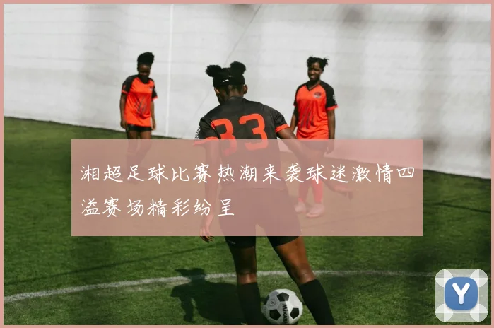 湘超足球比赛热潮来袭球迷激情四溢赛场精彩纷呈