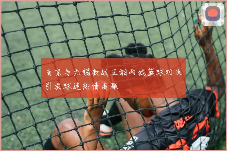 南京与无锡激战正酣两城篮球对决引发球迷热情高涨