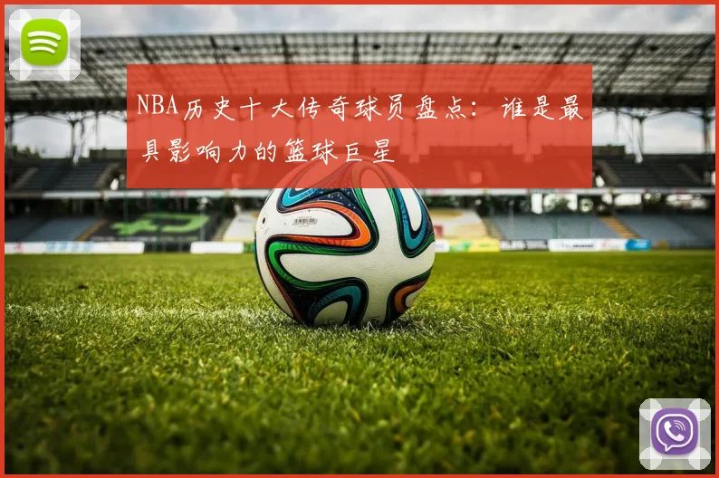 NBA历史十大传奇球员盘点：谁是最具影响力的篮球巨星