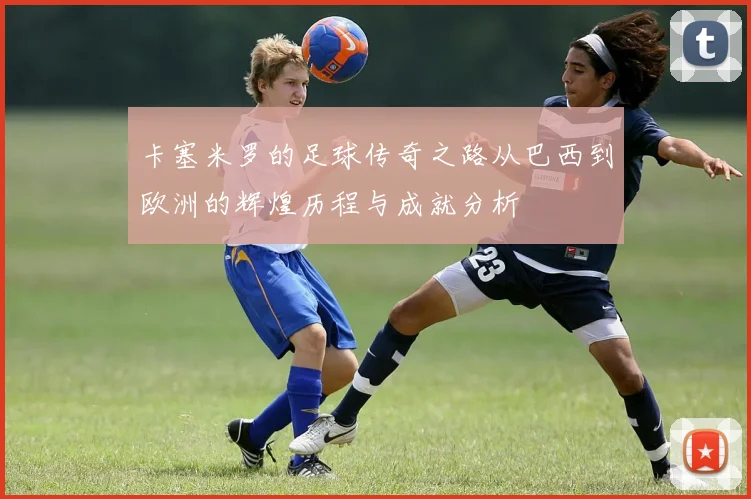 卡塞米罗的足球传奇之路从巴西到欧洲的辉煌历程与成就分析
