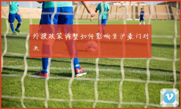 外援政策调整如何影响京沪豪门对决